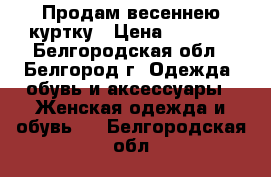 Продам весеннею куртку › Цена ­ 3 000 - Белгородская обл., Белгород г. Одежда, обувь и аксессуары » Женская одежда и обувь   . Белгородская обл.